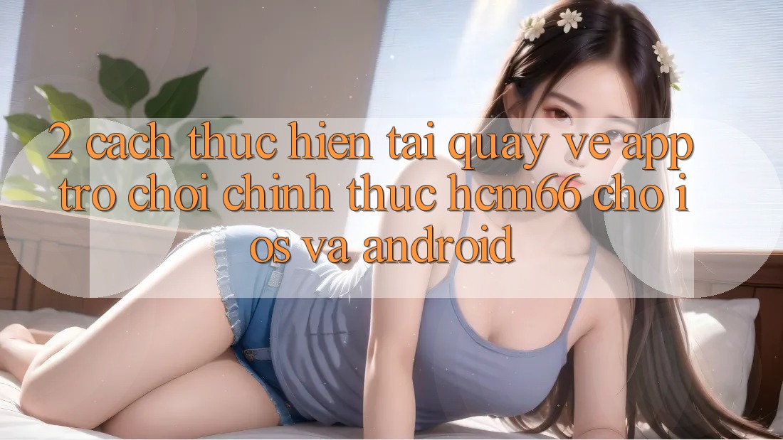 2. Cách thực hiện tải quay về App Trò chơi chính thức hcm66 cho iOS và Android 2. Cách thực hiện tải quay về App Trò chơi chính thức hcm66 cho iOS và Android