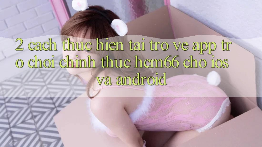 2. Cách thực hiện tải trở về App Trò chơi chính thức hcm66 cho iOS và Android