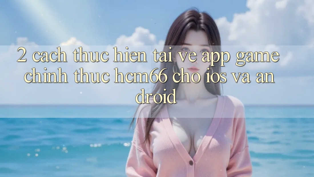 2. Cách thực hiện tải về App Game chính thức hcm66 cho iOS và Android 2. Cách thực hiện tải về App Game chính thức hcm66 cho iOS và Android