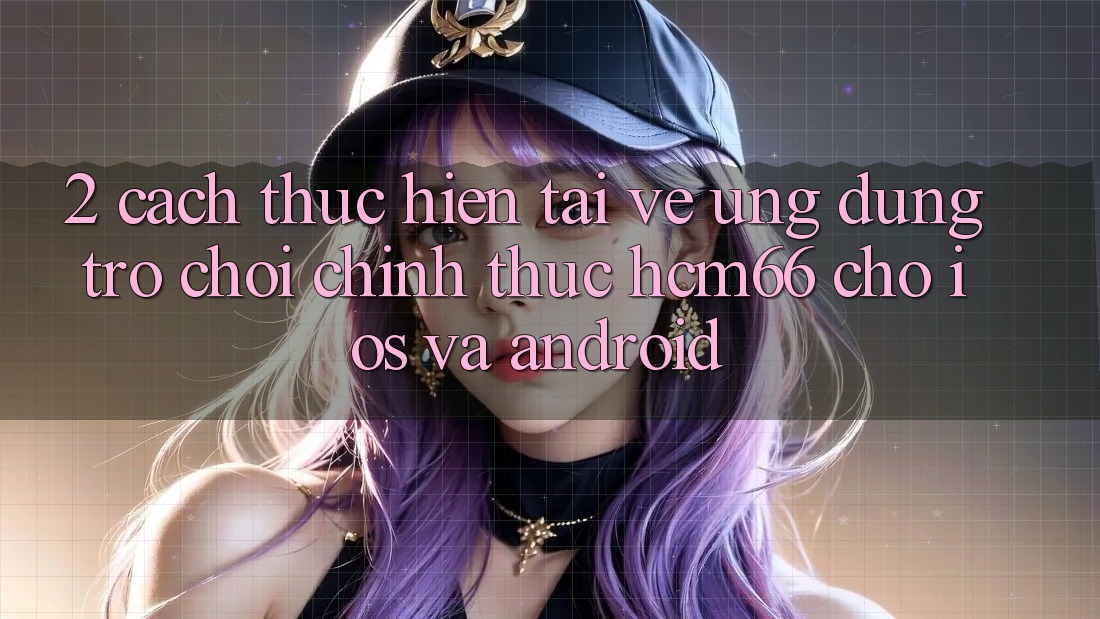 2. Cách thực hiện tải về Ứng dụng Trò chơi chính thức hcm66 cho iOS và Android 2. Cách thực hiện tải về Ứng dụng Trò chơi chính thức hcm66 cho iOS và Android