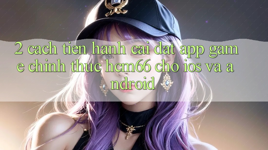 2. Cách tiến hành cài đặt App Game chính thức hcm66 cho iOS và Android 2. Cách tiến hành cài đặt App Game chính thức hcm66 cho iOS và Android