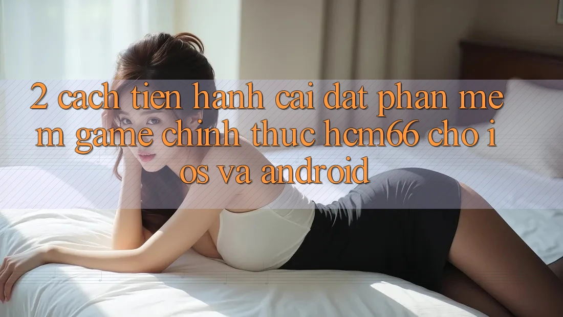 2. Cách tiến hành cài đặt Phần mềm Game chính thức hcm66 cho iOS và Android 2. Cách tiến hành cài đặt Phần mềm Game chính thức hcm66 cho iOS và Android