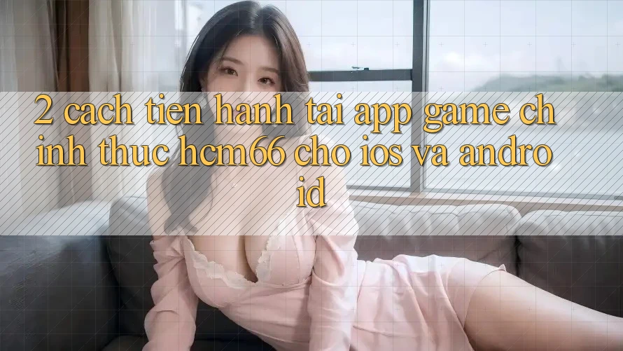 2. Cách tiến hành tải App Game chính thức hcm66 cho iOS và Android 2. Cách tiến hành tải App Game chính thức hcm66 cho iOS và Android
