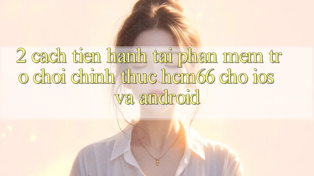 2. Cách tiến hành tải Phần mềm Trò chơi chính thức hcm66 cho iOS và Android