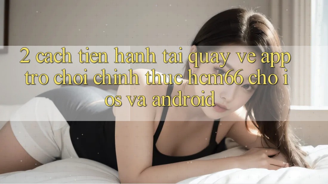 2. Cách tiến hành tải quay về App Trò chơi chính thức hcm66 cho iOS và Android 2. Cách tiến hành tải quay về App Trò chơi chính thức hcm66 cho iOS và Android
