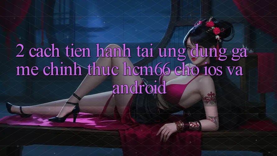 2. Cách tiến hành tải Ứng dụng Game chính thức hcm66 cho iOS và Android 2. Cách tiến hành tải Ứng dụng Game chính thức hcm66 cho iOS và Android