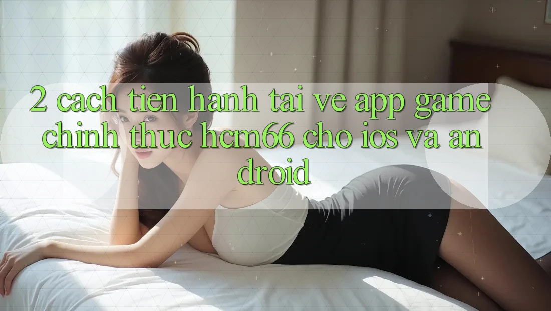 2. Cách tiến hành tải về App Game chính thức hcm66 cho iOS và Android 2. Cách tiến hành tải về App Game chính thức hcm66 cho iOS và Android