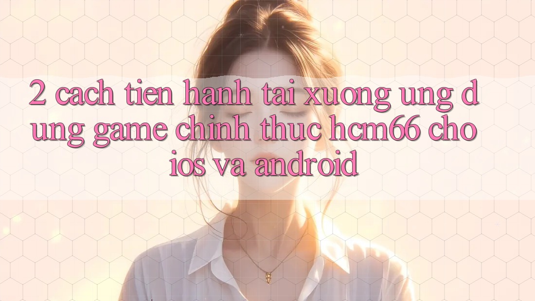2. Cách tiến hành tải xuống Ứng dụng Game chính thức hcm66 cho iOS và Android
