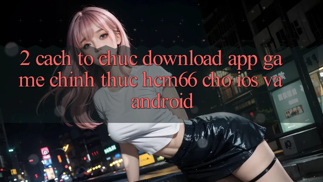 2. Cách tổ chức download App Game chính thức hcm66 cho iOS và Android 2. Cách tổ chức download App Game chính thức hcm66 cho iOS và Android