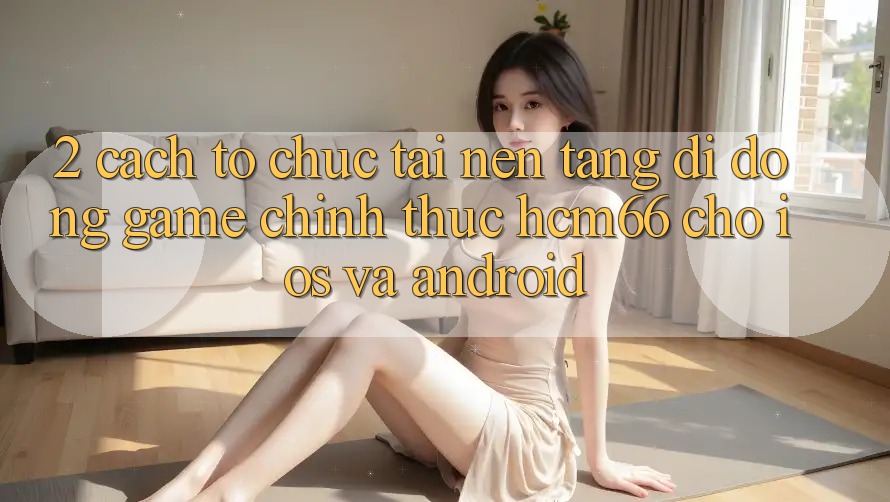 2. Cách tổ chức tải Nền tảng di động Game chính thức hcm66 cho iOS và Android 2. Cách tổ chức tải Nền tảng di động Game chính thức hcm66 cho iOS và Android
