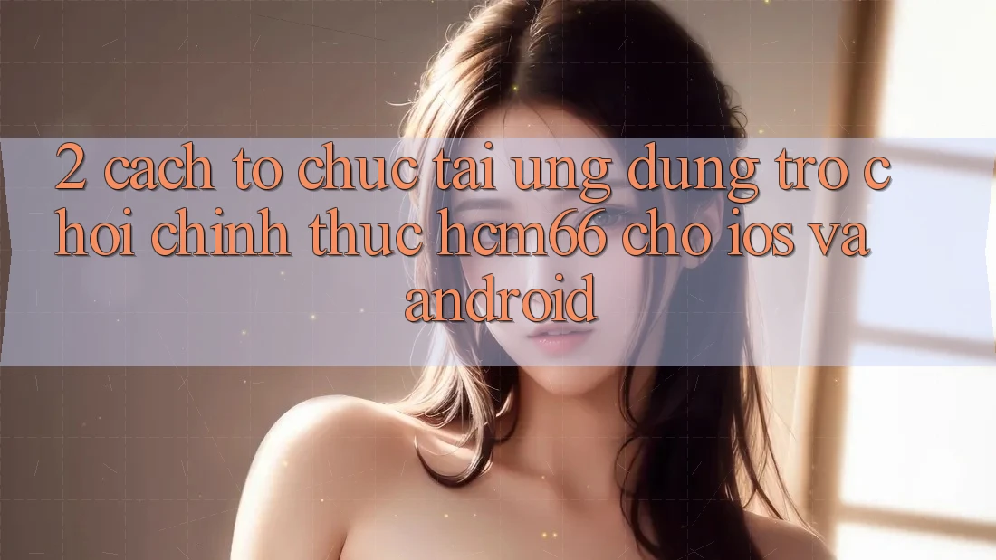 2. Cách tổ chức tải Ứng dụng Trò chơi chính thức hcm66 cho iOS và Android
