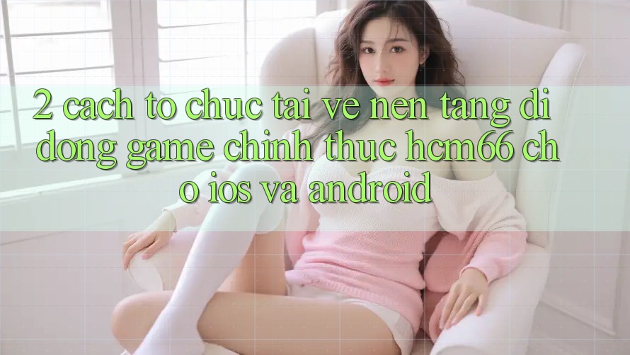 2. Cách tổ chức tải về Nền tảng di động Game chính thức hcm66 cho iOS và Android 2. Cách tổ chức tải về Nền tảng di động Game chính thức hcm66 cho iOS và Android