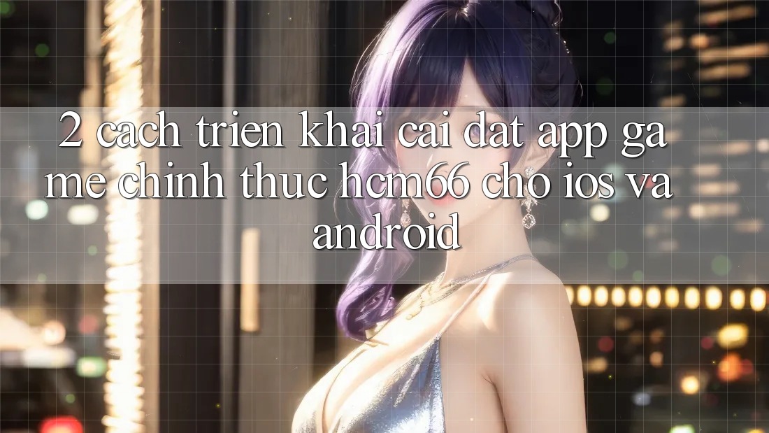 2. Cách triển khai cài đặt App Game chính thức hcm66 cho iOS và Android 2. Cách triển khai cài đặt App Game chính thức hcm66 cho iOS và Android