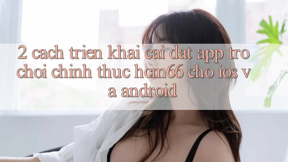 2. Cách triển khai cài đặt App Trò chơi chính thức hcm66 cho iOS và Android