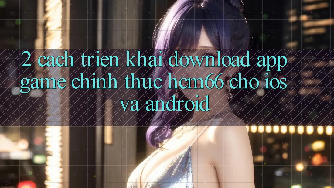 2. Cách triển khai download App Game chính thức hcm66 cho iOS và Android 2. Cách triển khai download App Game chính thức hcm66 cho iOS và Android