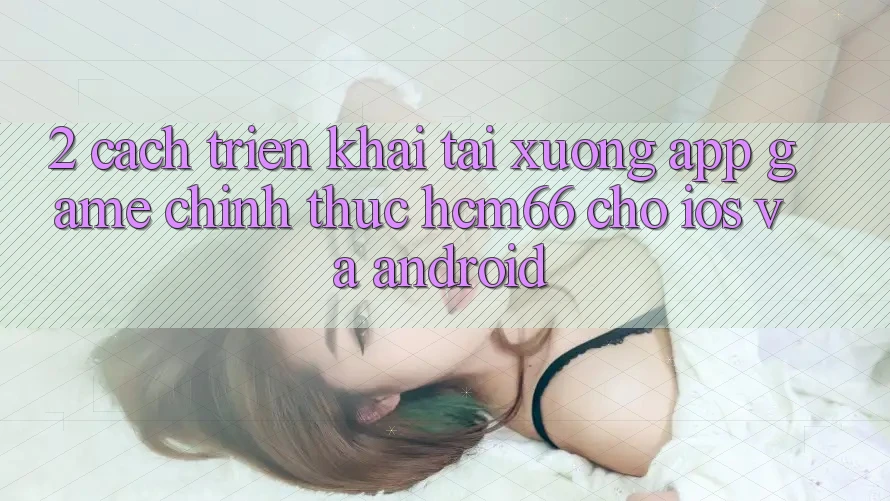 2. Cách triển khai tải xuống App Game chính thức hcm66 cho iOS và Android 2. Cách triển khai tải xuống App Game chính thức hcm66 cho iOS và Android