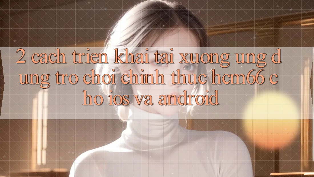 2. Cách triển khai tải xuống Ứng dụng Trò chơi chính thức hcm66 cho iOS và Android 2. Cách triển khai tải xuống Ứng dụng Trò chơi chính thức hcm66 cho iOS và Android