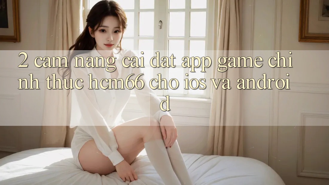 2. Cẩm nang cài đặt App Game chính thức hcm66 cho iOS và Android 2. Cẩm nang cài đặt App Game chính thức hcm66 cho iOS và Android