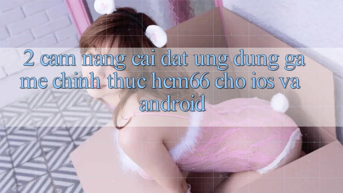 2. Cẩm nang cài đặt Ứng dụng Game chính thức hcm66 cho iOS và Android 2. Cẩm nang cài đặt Ứng dụng Game chính thức hcm66 cho iOS và Android