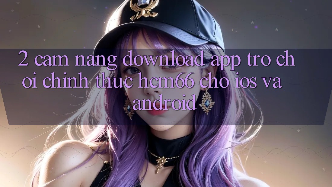 2. Cẩm nang download App Trò chơi chính thức hcm66 cho iOS và Android 2. Cẩm nang download App Trò chơi chính thức hcm66 cho iOS và Android