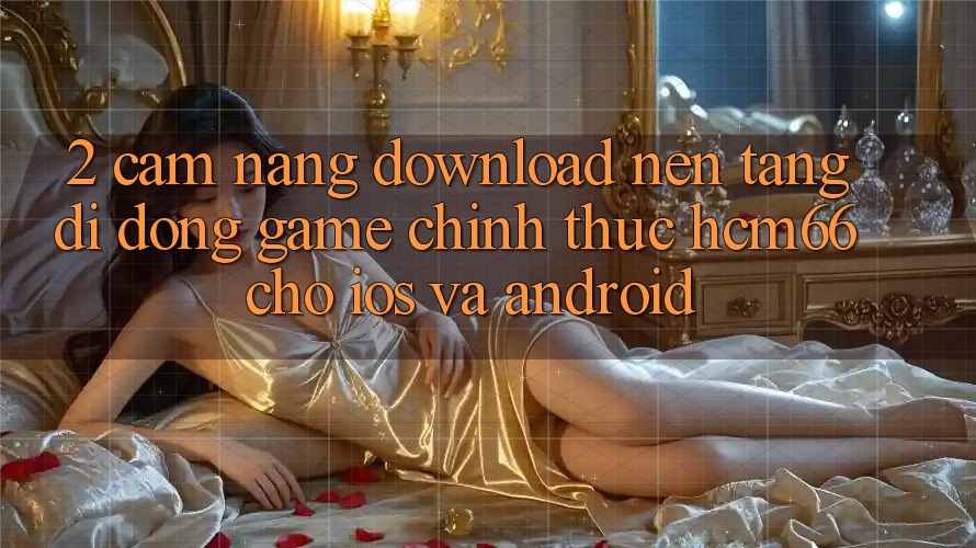 2. Cẩm nang download Nền tảng di động Game chính thức hcm66 cho iOS và Android 2. Cẩm nang download Nền tảng di động Game chính thức hcm66 cho iOS và Android