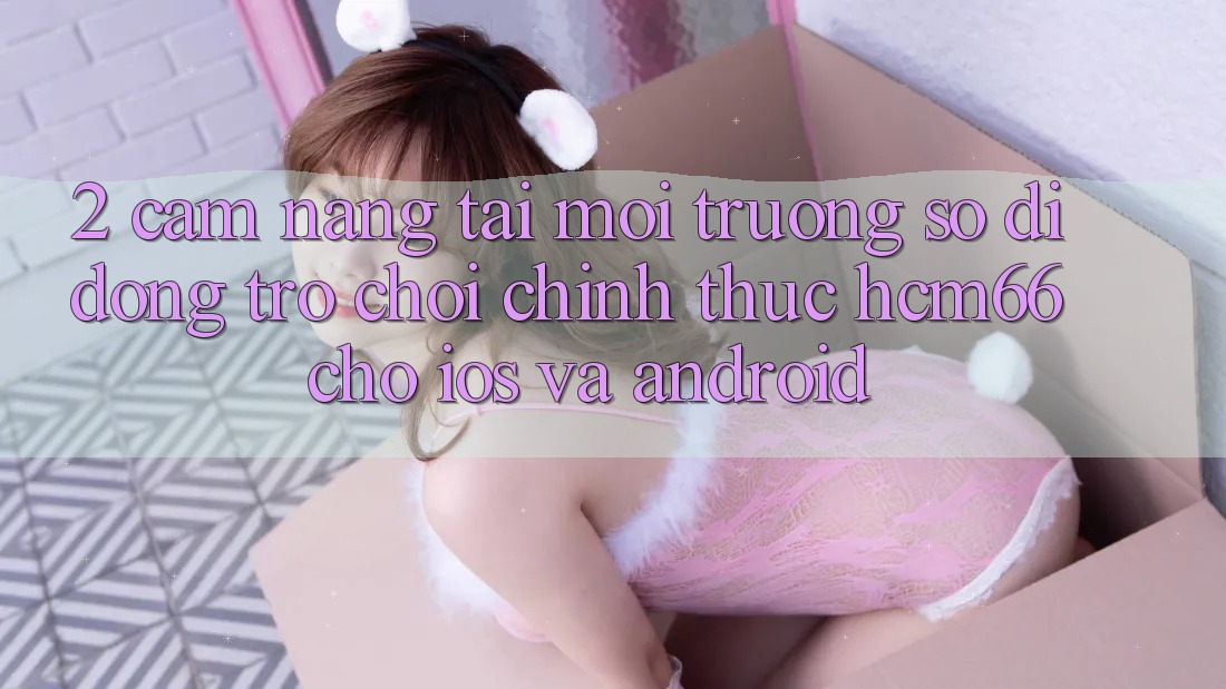 2. Cẩm nang tải Môi trường số di động Trò chơi chính thức hcm66 cho iOS và Android 2. Cẩm nang tải Môi trường số di động Trò chơi chính thức hcm66 cho iOS và Android