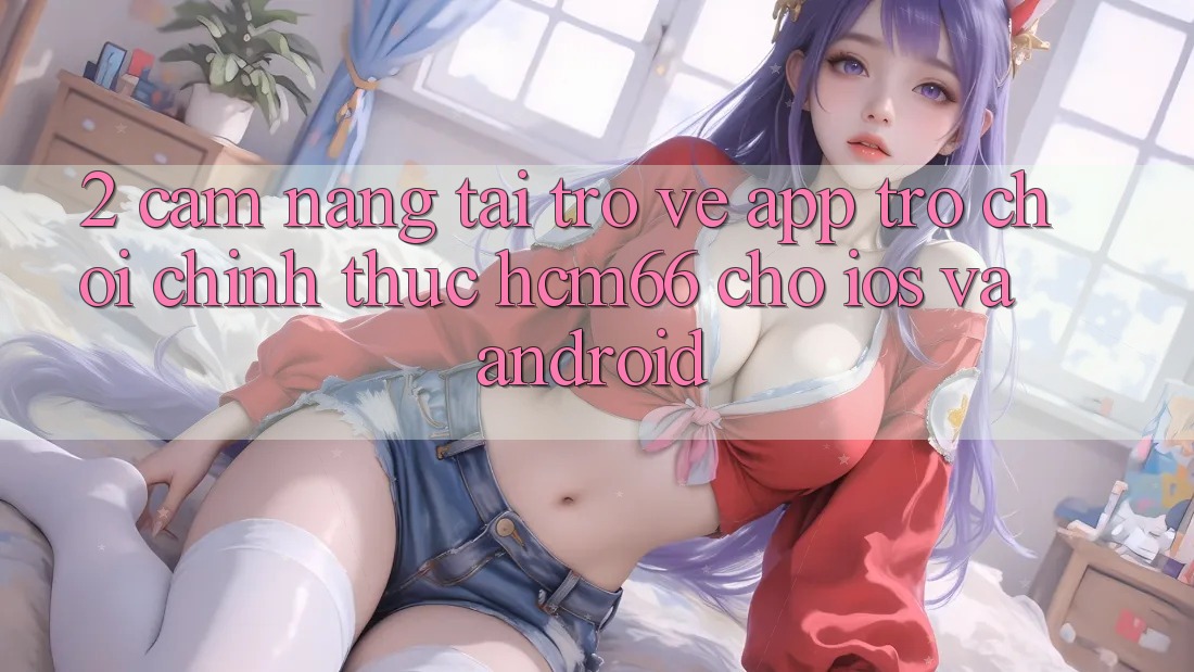 2. Cẩm nang tải trở về App Trò chơi chính thức hcm66 cho iOS và Android 2. Cẩm nang tải trở về App Trò chơi chính thức hcm66 cho iOS và Android