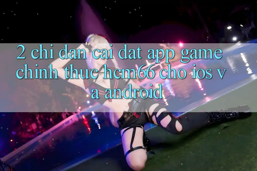 2. Chỉ dẫn cài đặt App Game chính thức hcm66 cho iOS và Android 2. Chỉ dẫn cài đặt App Game chính thức hcm66 cho iOS và Android