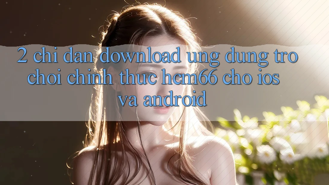 2. Chỉ dẫn download Ứng dụng Trò chơi chính thức hcm66 cho iOS và Android 2. Chỉ dẫn download Ứng dụng Trò chơi chính thức hcm66 cho iOS và Android
