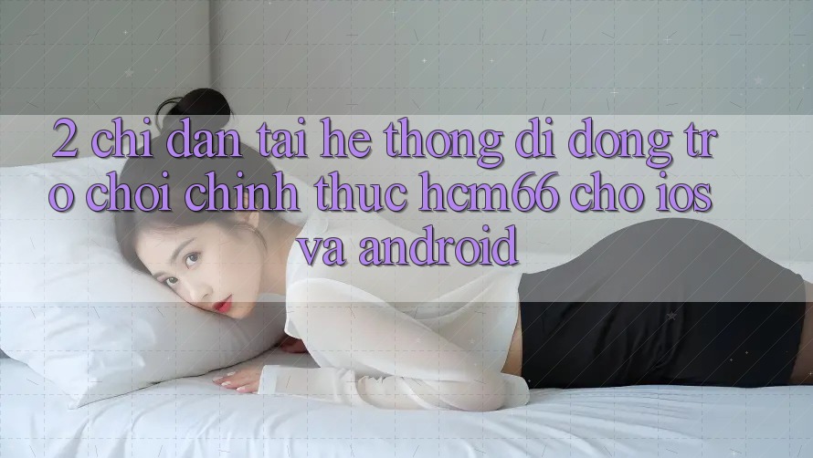 2. Chỉ dẫn tải Hệ thống di động Trò chơi chính thức hcm66 cho iOS và Android 2. Chỉ dẫn tải Hệ thống di động Trò chơi chính thức hcm66 cho iOS và Android