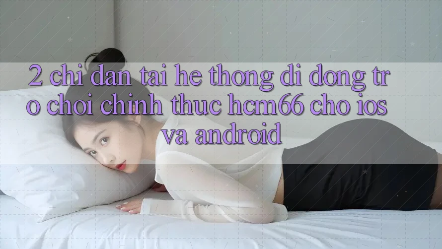 2. Chỉ dẫn tải Hệ thống di động Trò chơi chính thức hcm66 cho iOS và Android
