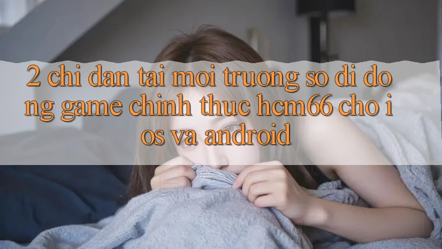 2. Chỉ dẫn tải Môi trường số di động Game chính thức hcm66 cho iOS và Android 2. Chỉ dẫn tải Môi trường số di động Game chính thức hcm66 cho iOS và Android