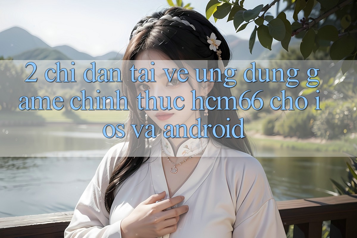 2. Chỉ dẫn tải về Ứng dụng Game chính thức hcm66 cho iOS và Android 2. Chỉ dẫn tải về Ứng dụng Game chính thức hcm66 cho iOS và Android