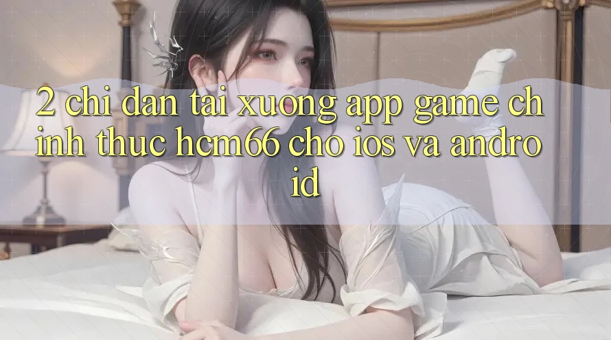 2. Chỉ dẫn tải xuống App Game chính thức hcm66 cho iOS và Android 2. Chỉ dẫn tải xuống App Game chính thức hcm66 cho iOS và Android