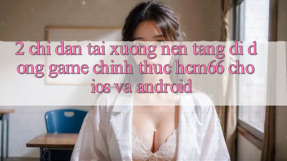 2. Chỉ dẫn tải xuống Nền tảng di động Game chính thức hcm66 cho iOS và Android 2. Chỉ dẫn tải xuống Nền tảng di động Game chính thức hcm66 cho iOS và Android