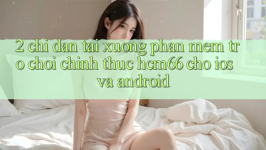 2. Chỉ dẫn tải xuống Phần mềm Trò chơi chính thức hcm66 cho iOS và Android