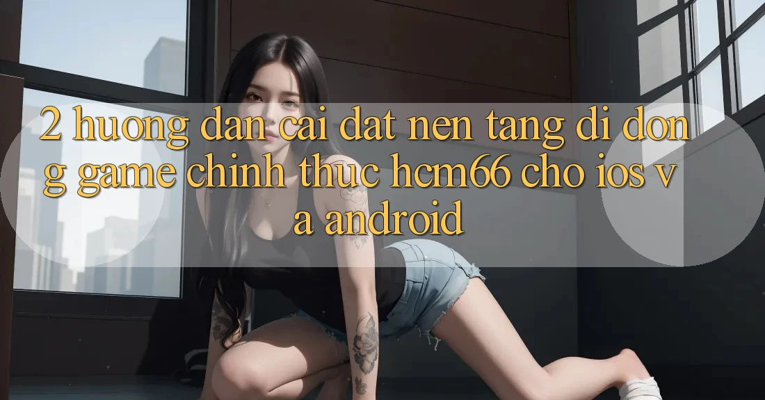 2. Hướng dẫn cài đặt Nền tảng di động Game chính thức hcm66 cho iOS và Android