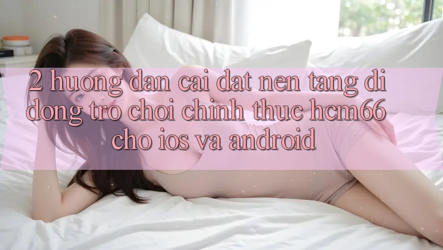 2. Hướng dẫn cài đặt Nền tảng di động Trò chơi chính thức hcm66 cho iOS và Android