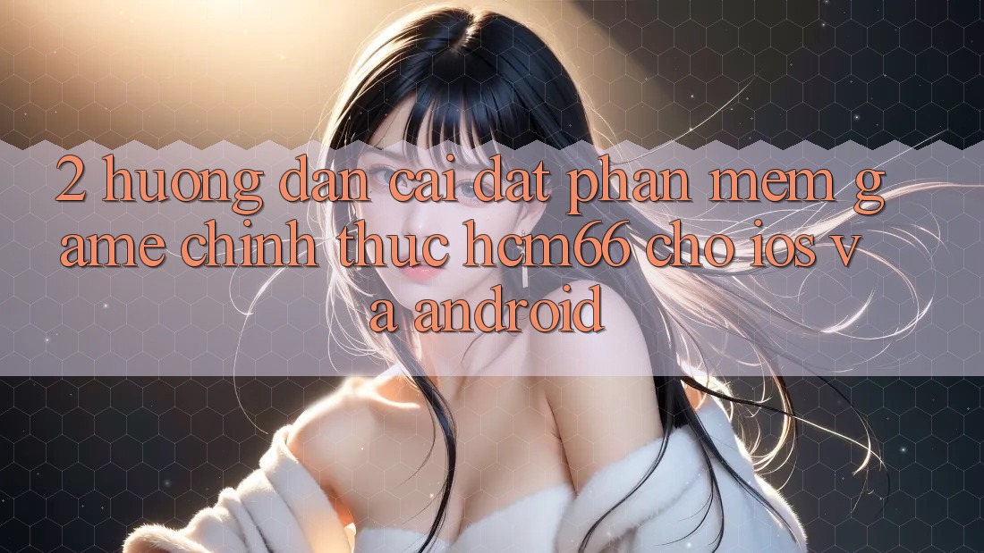 2. Hướng dẫn cài đặt Phần mềm Game chính thức hcm66 cho iOS và Android 2. Hướng dẫn cài đặt Phần mềm Game chính thức hcm66 cho iOS và Android