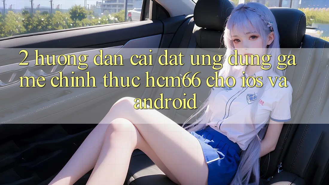 2. Hướng dẫn cài đặt Ứng dụng Game chính thức hcm66 cho iOS và Android 2. Hướng dẫn cài đặt Ứng dụng Game chính thức hcm66 cho iOS và Android