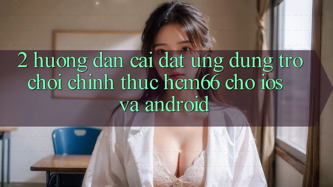 2. Hướng dẫn cài đặt Ứng dụng Trò chơi chính thức hcm66 cho iOS và Android