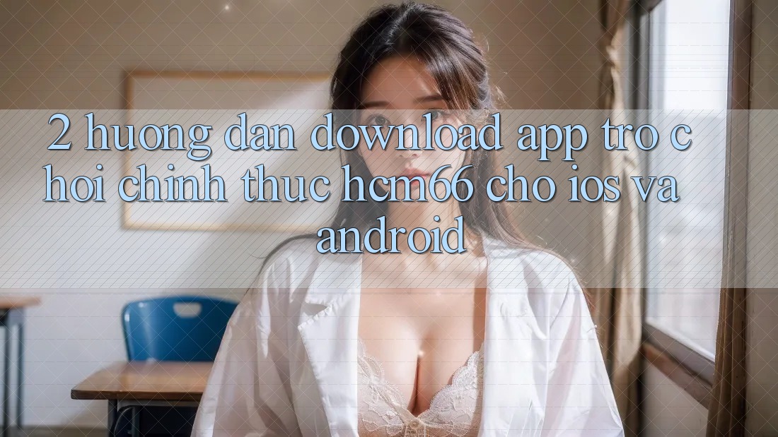 2. Hướng dẫn download App Trò chơi chính thức hcm66 cho iOS và Android 2. Hướng dẫn download App Trò chơi chính thức hcm66 cho iOS và Android