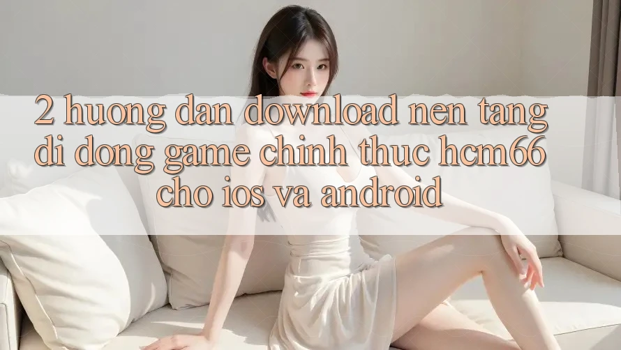 2. Hướng dẫn download Nền tảng di động Game chính thức hcm66 cho iOS và Android 2. Hướng dẫn download Nền tảng di động Game chính thức hcm66 cho iOS và Android