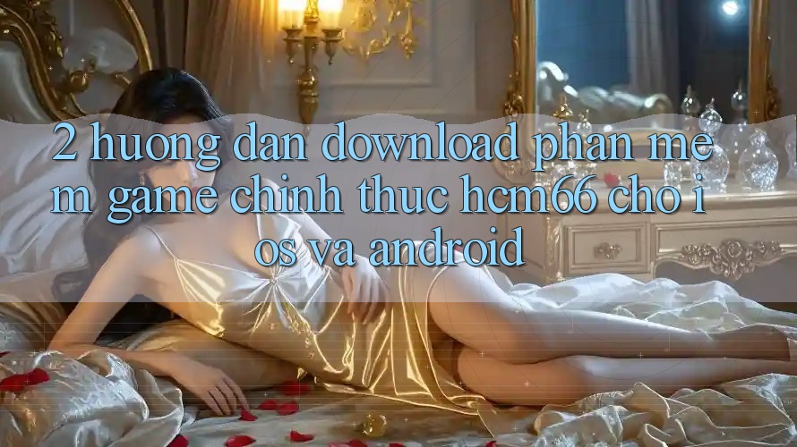 2. Hướng dẫn download Phần mềm Game chính thức hcm66 cho iOS và Android 2. Hướng dẫn download Phần mềm Game chính thức hcm66 cho iOS và Android