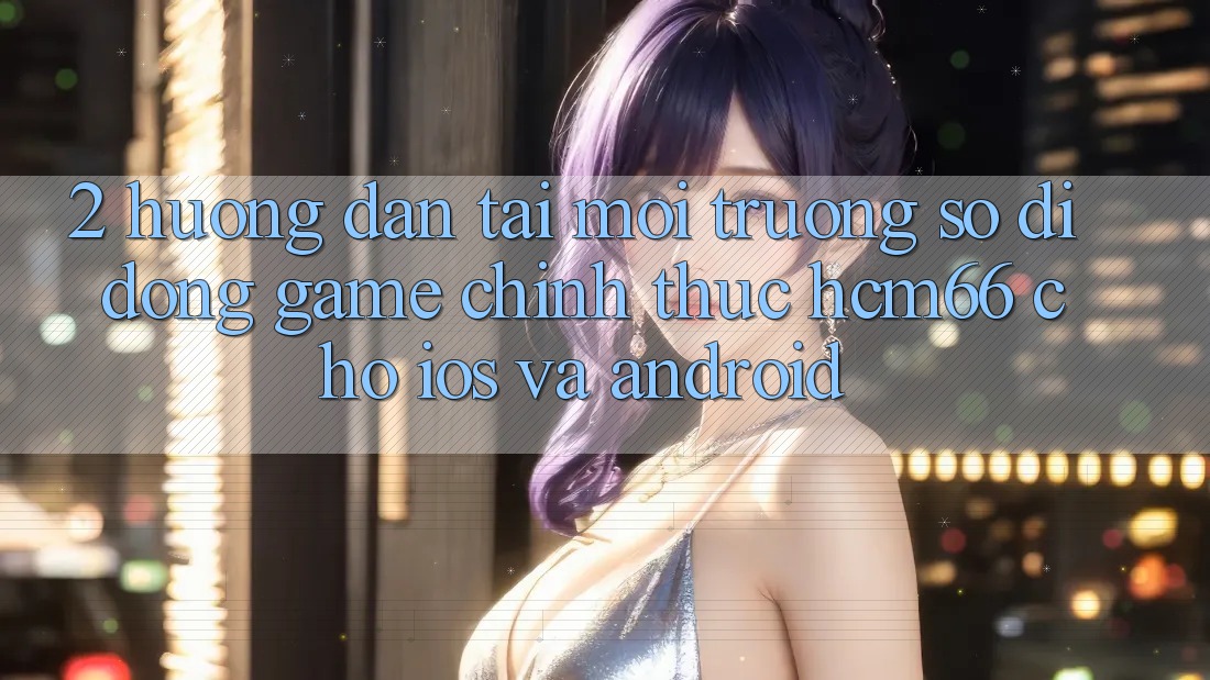 2. Hướng dẫn tải Môi trường số di động Game chính thức hcm66 cho iOS và Android 2. Hướng dẫn tải Môi trường số di động Game chính thức hcm66 cho iOS và Android