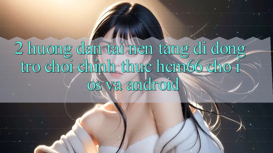 2. Hướng dẫn tải Nền tảng di động Trò chơi chính thức hcm66 cho iOS và Android 2. Hướng dẫn tải Nền tảng di động Trò chơi chính thức hcm66 cho iOS và Android