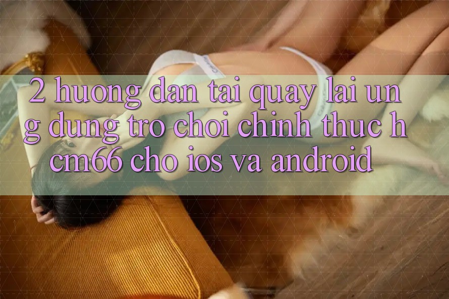 2. Hướng dẫn tải quay lại Ứng dụng Trò chơi chính thức hcm66 cho iOS và Android