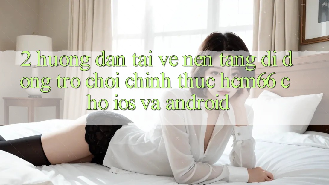 2. Hướng dẫn tải về Nền tảng di động Trò chơi chính thức hcm66 cho iOS và Android 2. Hướng dẫn tải về Nền tảng di động Trò chơi chính thức hcm66 cho iOS và Android