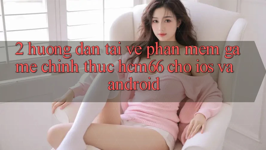 2. Hướng dẫn tải về Phần mềm Game chính thức hcm66 cho iOS và Android 2. Hướng dẫn tải về Phần mềm Game chính thức hcm66 cho iOS và Android