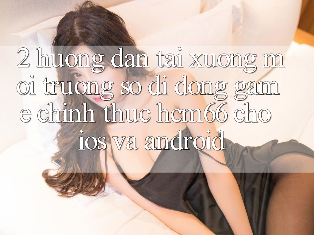 2. Hướng dẫn tải xuống Môi trường số di động Game chính thức hcm66 cho iOS và Android 2. Hướng dẫn tải xuống Môi trường số di động Game chính thức hcm66 cho iOS và Android